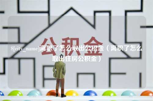 益阳离职了怎么取出公积金（离职了怎么取出住房公积金）